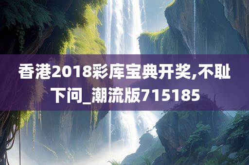 香港2018彩库宝典开奖,不耻下问_潮流版715185