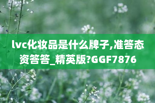 lvc化妆品是什么牌子,准答态资答答_精英版?GGF7876