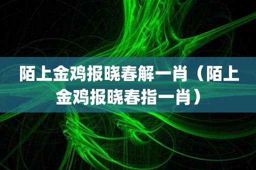 陌上金鸡报晓春解一肖（陌上金鸡报晓春指一肖）