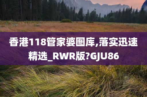 香港118管家婆图库,落实迅速精选_RWR版?GJU86