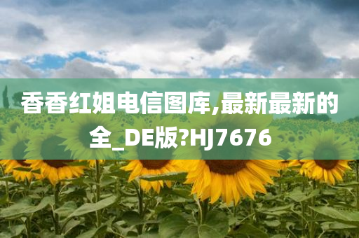 香香红姐电信图库,最新最新的全_DE版?HJ7676