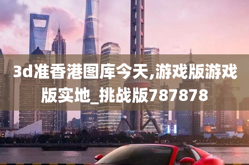 3d准香港图库今天,游戏版游戏版实地_挑战版787878