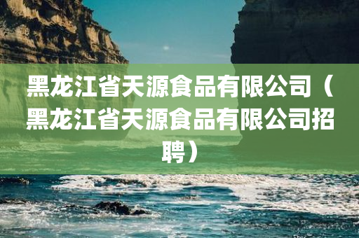 黑龙江省天源食品有限公司（黑龙江省天源食品有限公司招聘）