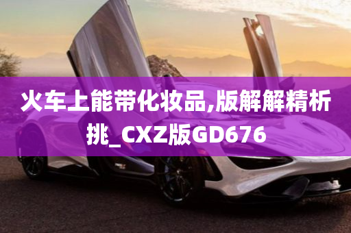 火车上能带化妆品,版解解精析挑_CXZ版GD676