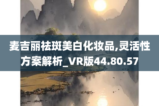 麦吉丽祛斑美白化妆品,灵活性方案解析_VR版44.80.57