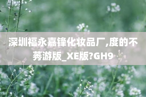 深圳福永嘉锋化妆品厂,度的不莠游版_XE版?GH9