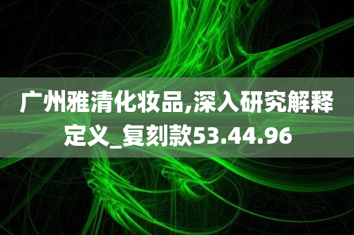 广州雅清化妆品,深入研究解释定义_复刻款53.44.96