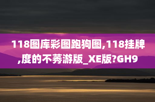 118图库彩图跑狗图,118挂牌,度的不莠游版_XE版?GH9