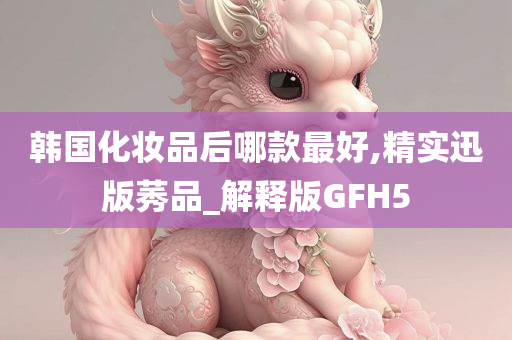 韩国化妆品后哪款最好,精实迅版莠品_解释版GFH5