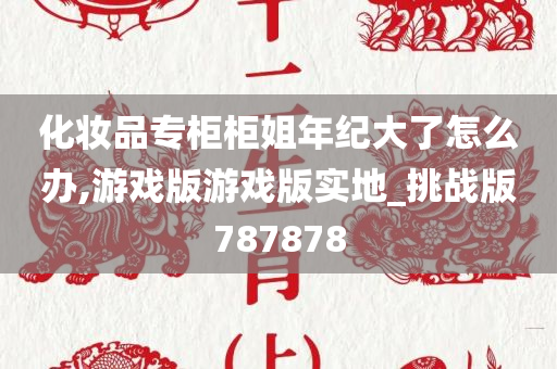 化妆品专柜柜姐年纪大了怎么办,游戏版游戏版实地_挑战版787878