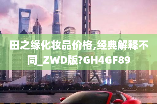 田之缘化妆品价格,经典解释不同_ZWD版?GH4GF89