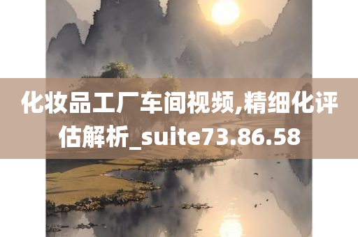 化妆品工厂车间视频,精细化评估解析_suite73.86.58