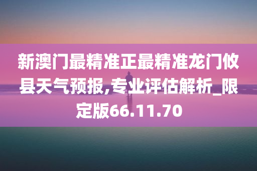 新澳门最精准正最精准龙门攸县天气预报,专业评估解析_限定版66.11.70