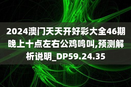 2024澳门天天开好彩大全46期晚上十点左右公鸡鸣叫,预测解析说明_DP59.24.35