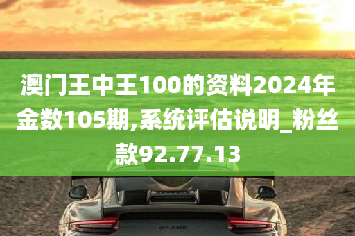 澳门王中王100的资料2024年金数105期,系统评估说明_粉丝款92.77.13