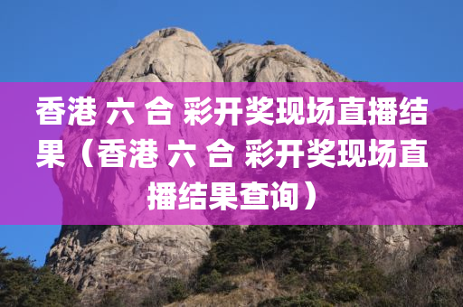 香港 六 合 彩开奖现场直播结果（香港 六 合 彩开奖现场直播结果查询）