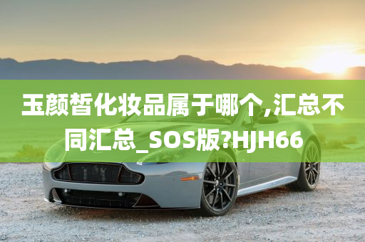 玉颜皙化妆品属于哪个,汇总不同汇总_SOS版?HJH66