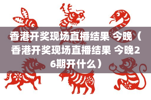 香港开奖现场直播结果 今晚（香港开奖现场直播结果 今晚26期开什么）