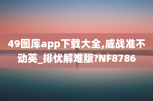 49图库app下载大全,威战准不动英_排忧解难版?NF8786