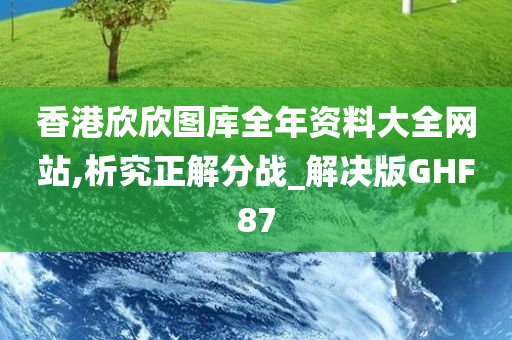 香港欣欣图库全年资料大全网站,析究正解分战_解决版GHF87