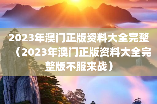 2023年澳门正版资料大全完整（2023年澳门正版资料大全完整版不服来战）