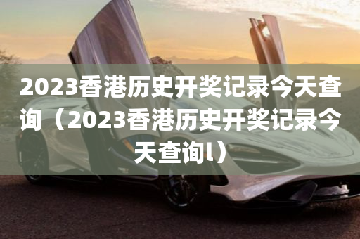 2023香港历史开奖记录今天查询（2023香港历史开奖记录今天查询l）