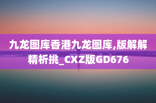 九龙图库香港九龙图库,版解解精析挑_CXZ版GD676