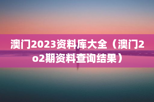 澳门2023资料库大全（澳门2o2期资料查询结果）