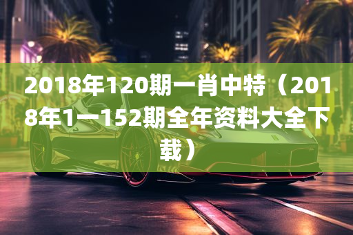 2018年120期一肖中特（2018年1一152期全年资料大全下载）