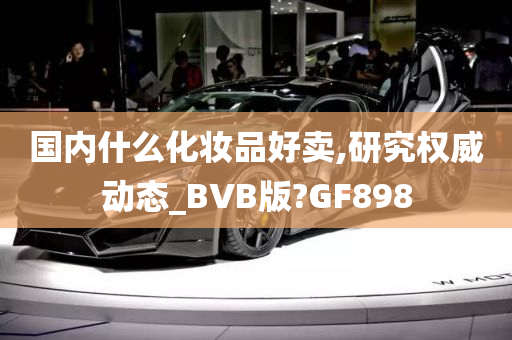 国内什么化妆品好卖,研究权威动态_BVB版?GF898