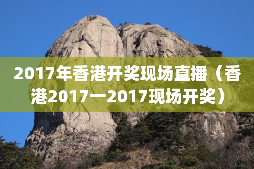 2017年香港开奖现场直播（香港2017一2017现场开奖）