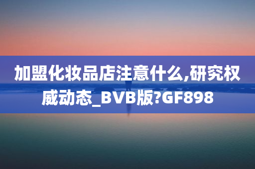 加盟化妆品店注意什么,研究权威动态_BVB版?GF898