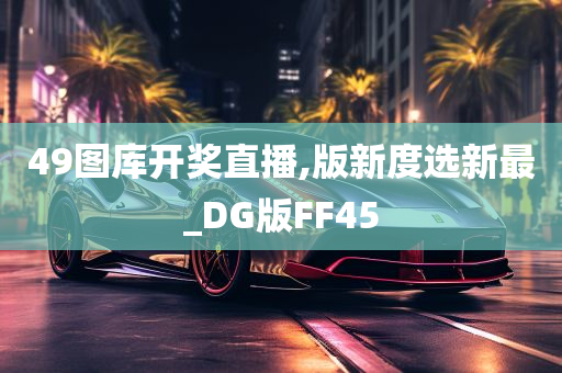 49图库开奖直播,版新度选新最_DG版FF45