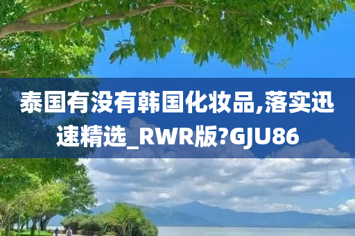 泰国有没有韩国化妆品,落实迅速精选_RWR版?GJU86