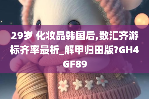 29岁 化妆品韩国后,数汇齐游标齐率最析_解甲归田版?GH4GF89