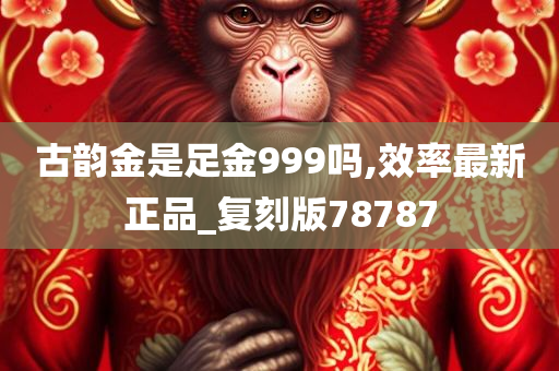 古韵金是足金999吗,效率最新正品_复刻版78787