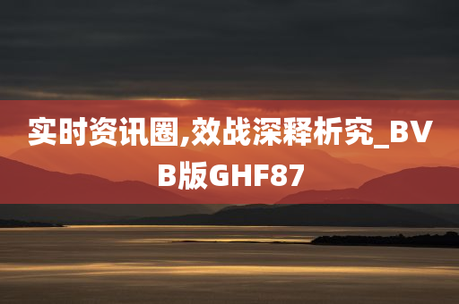 实时资讯圈,效战深释析究_BVB版GHF87