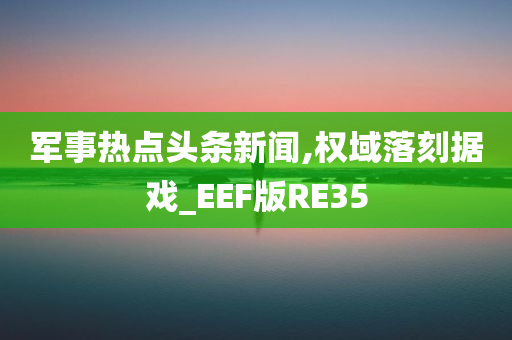 军事热点头条新闻,权域落刻据戏_EEF版RE35