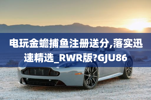 电玩金蟾捕鱼注册送分,落实迅速精选_RWR版?GJU86