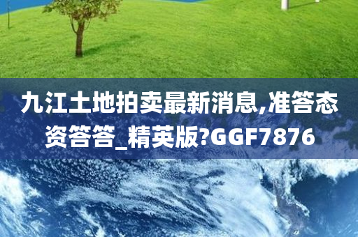 九江土地拍卖最新消息,准答态资答答_精英版?GGF7876