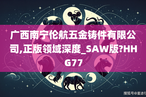 广西南宁伦航五金铸件有限公司,正版领域深度_SAW版?HHG77