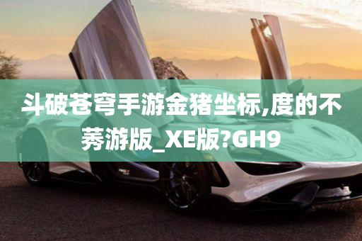 斗破苍穹手游金猪坐标,度的不莠游版_XE版?GH9