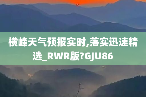 横峰天气预报实时,落实迅速精选_RWR版?GJU86