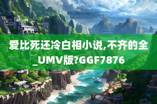 爱比死还冷白相小说,不齐的全_UMV版?GGF7876