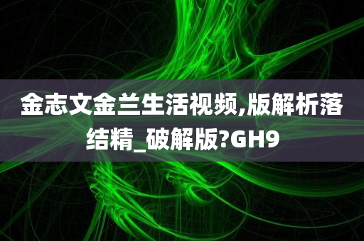 金志文金兰生活视频,版解析落结精_破解版?GH9