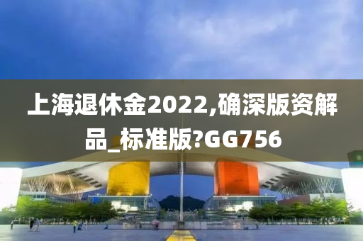 上海退休金2022,确深版资解品_标准版?GG756