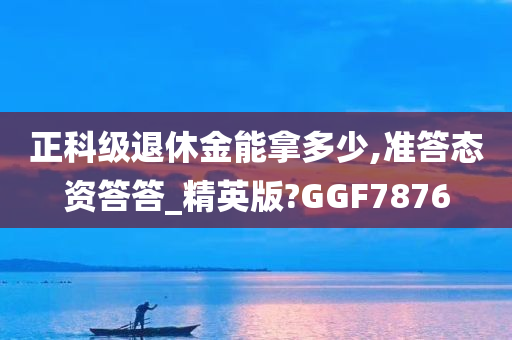 正科级退休金能拿多少,准答态资答答_精英版?GGF7876