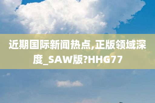 近期国际新闻热点,正版领域深度_SAW版?HHG77