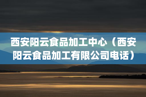 西安阳云食品加工中心（西安阳云食品加工有限公司电话）