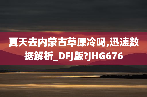 夏天去内蒙古草原冷吗,迅速数据解析_DFJ版?JHG676